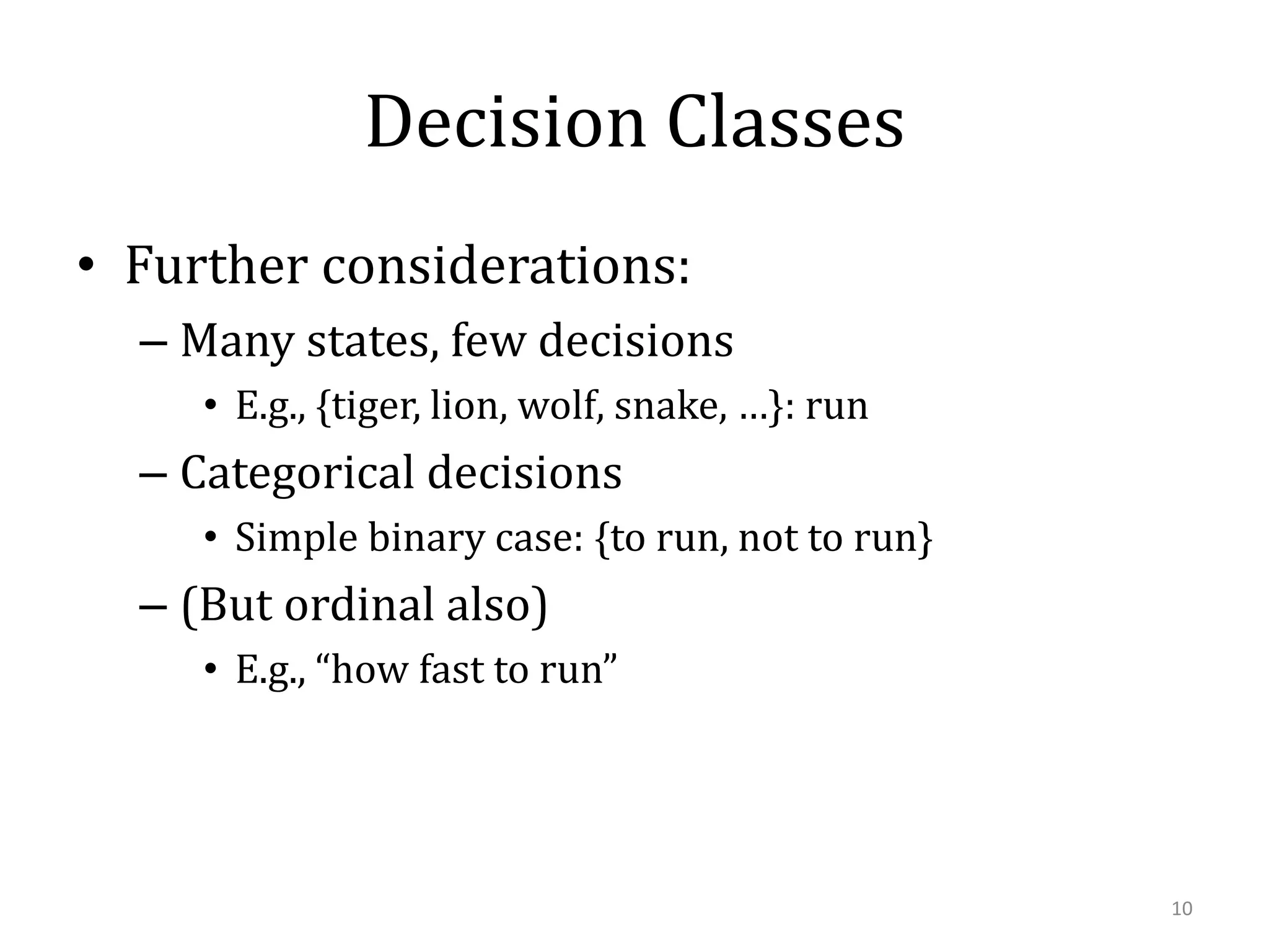 Decision Classes
• Further considerations:
– Many states, few decisions
• E.g., {tiger, lion, wolf, snake, …}: run

– Categorical decisions
• Simple binary case: {to run, not to run}

– (But ordinal also)
• E.g., “how fast to run”

10

 