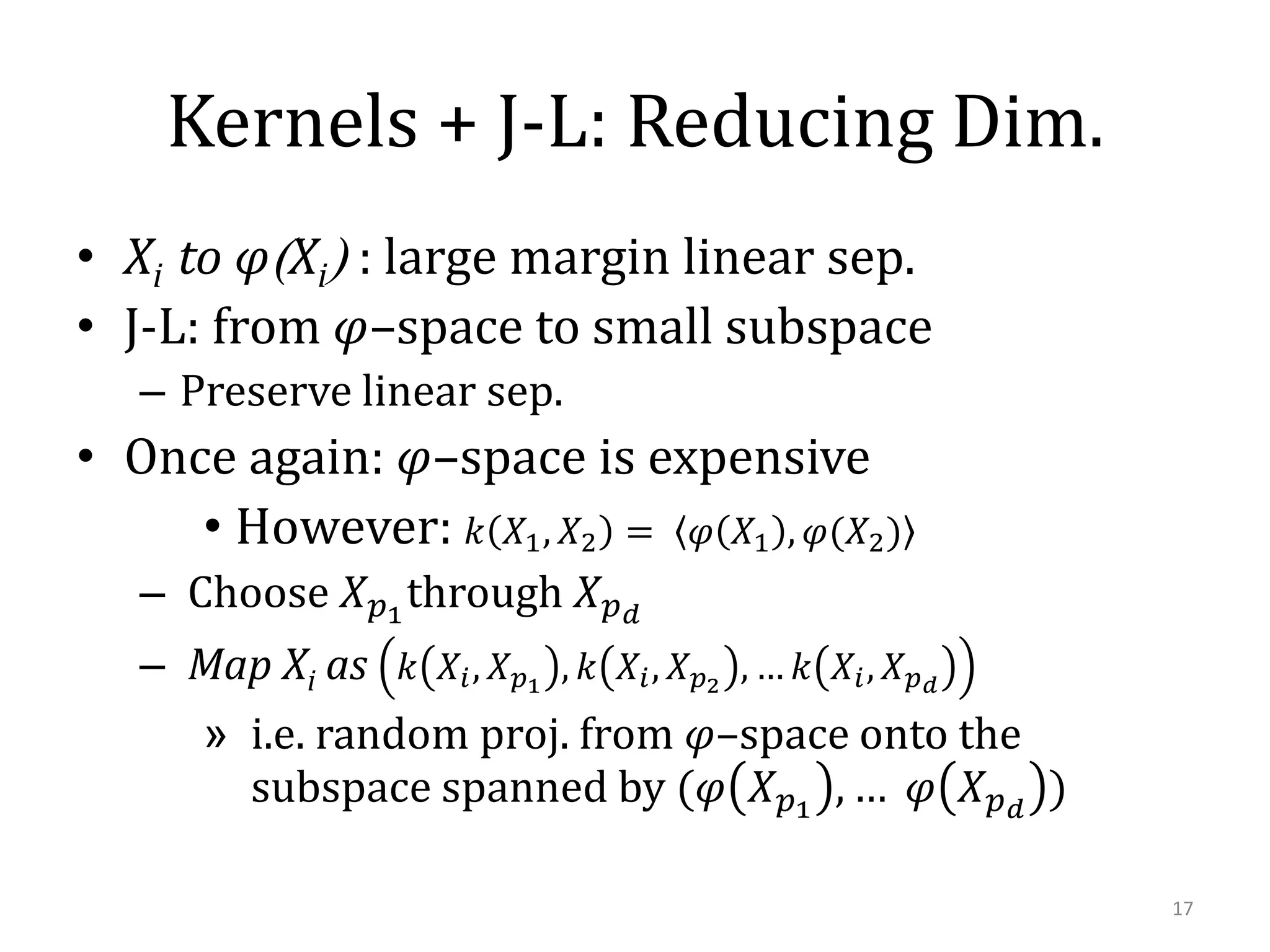 Kernels + J-L: Reducing Dim.
• Xi to 𝜑(Xi) : large margin linear sep.
• J-L: from 𝜑–space to small subspace
– Preserve linear sep.

• Once again: 𝜑–space is expensive
• However: 𝑘 𝑋1 , 𝑋2 = 𝜑 𝑋1 , 𝜑(𝑋2 )
– Choose 𝑋 𝑝1 through 𝑋 𝑝 𝑑
– Map Xi as 𝑘 𝑋 𝑖 , 𝑋 𝑝1 , 𝑘 𝑋 𝑖 , 𝑋 𝑝2 , … 𝑘 𝑋 𝑖 , 𝑋 𝑝 𝑑
» i.e. random proj. from 𝜑–space onto the
subspace spanned by (𝜑 𝑋 𝑝1 , … 𝜑 𝑋 𝑝 𝑑 )
17

 
