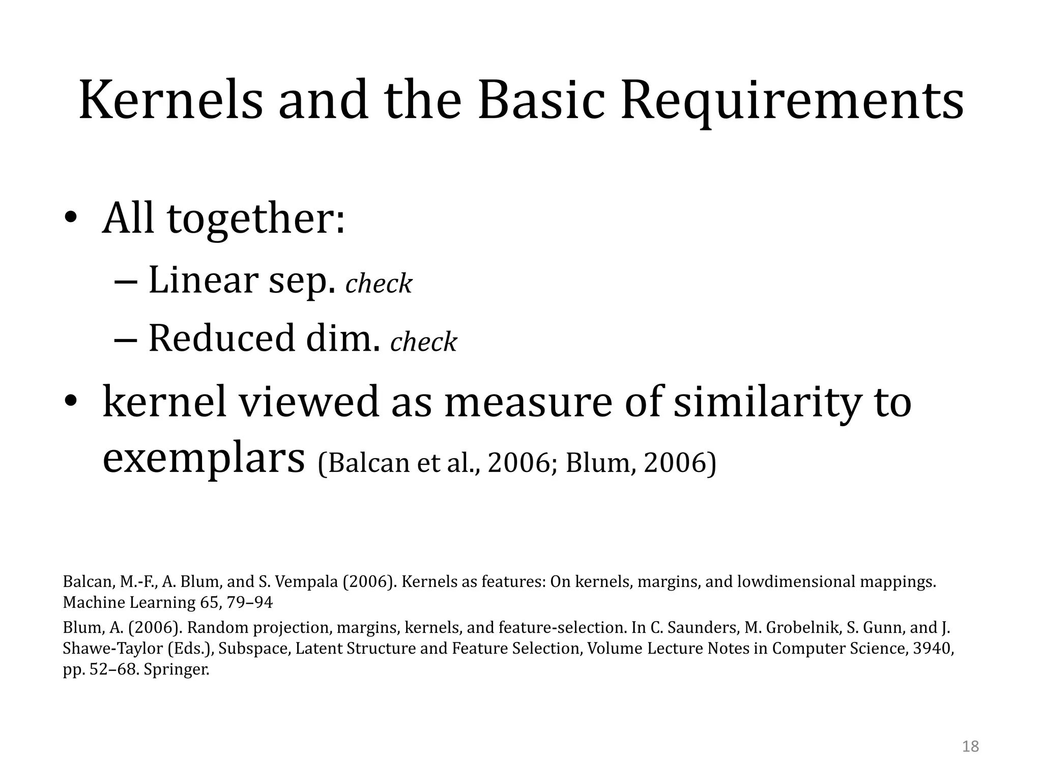 Kernels and the Basic Requirements
• All together:
– Linear sep. check
– Reduced dim. check

• kernel viewed as measure of similarity to
exemplars (Balcan et al., 2006; Blum, 2006)
Balcan, M.-F., A. Blum, and S. Vempala (2006). Kernels as features: On kernels, margins, and lowdimensional mappings.
Machine Learning 65, 79–94
Blum, A. (2006). Random projection, margins, kernels, and feature-selection. In C. Saunders, M. Grobelnik, S. Gunn, and J.
Shawe-Taylor (Eds.), Subspace, Latent Structure and Feature Selection, Volume Lecture Notes in Computer Science, 3940,
pp. 52–68. Springer.

18

 