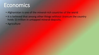 Economics
• Afghanistan is one of the mineral-rich countries of the world
• It is believed that among other things without Uranium the country
holds $3 trillion in untapped mineral deposits.
• Agriculture
 