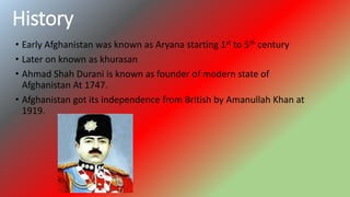 History
• Early Afghanistan was known as Aryana starting 1st to 5th century
• Later on known as khurasan
• Ahmad Shah Durani is known as founder of modern state of
Afghanistan At 1747.
• Afghanistan got its independence from British by Amanullah Khan at
1919.
 
