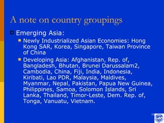 A note on country groupings
   Emerging Asia:
       Newly Industrialized Asian Economies: Hong
        Kong SAR, Korea, Singapore, Taiwan Province
        of China
       Developing Asia: Afghanistan, Rep. of,
        Bangladesh, Bhutan, Brunei Darussalam2,
        Cambodia, China, Fiji, India, Indonesia,
        Kiribati, Lao PDR, Malaysia, Maldives,
        Myanmar, Nepal, Pakistan, Papua New Guinea,
        Philippines, Samoa, Solomon Islands, Sri
        Lanka, Thailand, Timor-Leste, Dem. Rep. of,
        Tonga, Vanuatu, Vietnam.

                                                  10
 