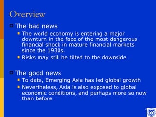 Overview
   The bad news
       The world economy is entering a major
        downturn in the face of the most dangerous
        financial shock in mature financial markets
        since the 1930s.
       Risks may still be tilted to the downside

   The good news
       To date, Emerging Asia has led global growth
       Nevertheless, Asia is also exposed to global
        economic conditions, and perhaps more so now
        than before
                                                      2
 