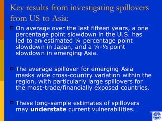 Key results from investigating spillovers
from US to Asia:
   On average over the last fifteen years, a one
    percentage point slowdown in the U.S. has
    led to an estimated ¼ percentage point
    slowdown in Japan, and a ¼-½ point
    slowdown in emerging Asia.

   The average spillover for emerging Asia
    masks wide cross-country variation within the
    region, with particularly large spillovers for
    the most-trade/financially exposed countries.

   These long-sample estimates of spillovers
    may understate current vulnerabilities.         23
 