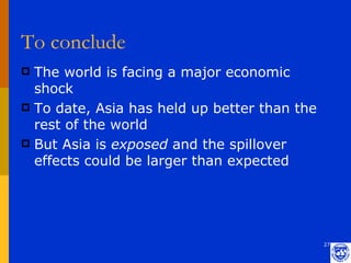 To conclude
 The world is facing a major economic
  shock
 To date, Asia has held up better than the
  rest of the world
 But Asia is exposed and the spillover
  effects could be larger than expected




                                              27
 