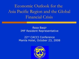 Economic Outlook for the
Asia Pacific Region and the Global
          Financial Crisis

              Reza Baqir
      IMF Resident Representative

        22nd CACCI Conference
     Manila Hotel, October 23, 2008
 