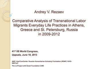 Andrey V. Rezaev
Comparative Analysis of Transnational Labor
Migrants Everyday Life Practices in Athens,
Greece and St. Petersburg, Russia
in 2009-2012
41st IIS World Congress,
Uppsala, June 10, 2013
ANO: InterComCenter. Russian Humanitarian Scholarly Foundation (RGNF) 10-03-
00911а/Г.
The co-Project with Greek Foundation CARI
 