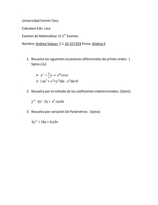 Universidad Fermín Toro
Cabudare Edo. Lara
Examen de Matemática IV 1er
Examen
Nombre: Andrea Salazar C.I: 24 157 874 Firma: Andrea S
1. Resuelva las siguientes ecuaciones diferenciales de primer orden: (
5ptos c/u)
 𝑦′
−
6
𝑥
𝑦 = 𝑥8
𝑐𝑜𝑠𝑥
 ( xy2
+ 𝑥3
+𝑦3
)dx - 𝑥3
dy=0
2. Resuelva por el método de los coeficientes indeterminados: (5ptos)
𝑦′′
- 3𝑦′
-2y = x2
cos3x
3. Resuelva por variación De Parámetros: (5ptos)
4𝑦′′
+ 16y = Csc2x
 