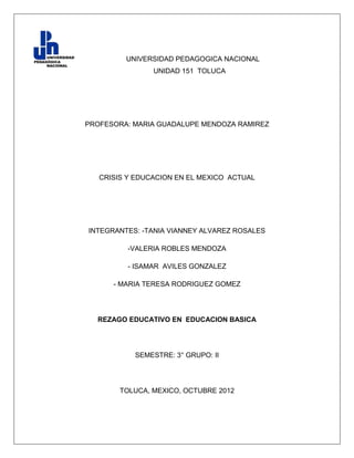 UNIVERSIDAD PEDAGOGICA NACIONAL
                UNIDAD 151 TOLUCA




PROFESORA: MARIA GUADALUPE MENDOZA RAMIREZ




   CRISIS Y EDUCACION EN EL MEXICO ACTUAL




INTEGRANTES: -TANIA VIANNEY ALVAREZ ROSALES

          -VALERIA ROBLES MENDOZA

          - ISAMAR AVILES GONZALEZ

      - MARIA TERESA RODRIGUEZ GOMEZ




  REZAGO EDUCATIVO EN EDUCACION BASICA




           SEMESTRE: 3° GRUPO: II




        TOLUCA, MEXICO, OCTUBRE 2012
 