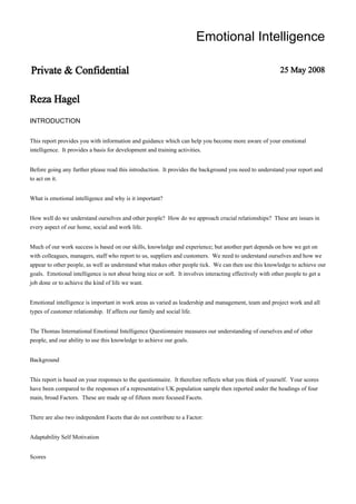 Emotional Intelligence
Private & Confidential 25 May 2008
Reza Hagel
INTRODUCTION
This report provides you with information and guidance which can help you become more aware of your emotional
intelligence. It provides a basis for development and training activities.
Before going any further please read this introduction. It provides the background you need to understand your report and
to act on it.
What is emotional intelligence and why is it important?
How well do we understand ourselves and other people? How do we approach crucial relationships? These are issues in
every aspect of our home, social and work life.
Much of our work success is based on our skills, knowledge and experience; but another part depends on how we get on
with colleagues, managers, staff who report to us, suppliers and customers. We need to understand ourselves and how we
appear to other people, as well as understand what makes other people tick. We can then use this knowledge to achieve our
goals. Emotional intelligence is not about being nice or soft. It involves interacting effectively with other people to get a
job done or to achieve the kind of life we want.
Emotional intelligence is important in work areas as varied as leadership and management, team and project work and all
types of customer relationship. If affects our family and social life.
The Thomas International Emotional Intelligence Questionnaire measures our understanding of ourselves and of other
people, and our ability to use this knowledge to achieve our goals.
Background
This report is based on your responses to the questionnaire. It therefore reflects what you think of yourself. Your scores
have been compared to the responses of a representative UK population sample then reported under the headings of four
main, broad Factors. These are made up of fifteen more focused Facets.
There are also two independent Facets that do not contribute to a Factor:
Adaptability Self Motivation
Scores
 