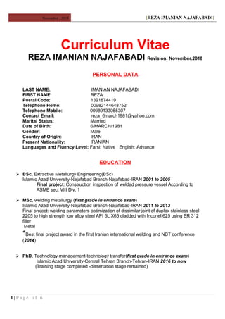 November , 2018 [REZA IMANIAN NAJAFABADI]
Curriculum Vitae
REZA IMANIAN NAJAFABADI Revision: November.2018
PERSONAL DATA
LAST NAME: IMANIAN NAJAFABADI
FIRST NAME: REZA
Postal Code: 1391874419
Telephone Home: 00982144648752
Telephone Mobile: 00989133055307
Contact Email: reza_6march1981@yahoo.com
Marital Status: Married
Date of Birth: 6/MARCH/1981
Gender: Male
Country of Origin: IRAN
Present Nationality: IRANIAN
Languages and Fluency Level: Farsi: Native English: Advance
EDUCATION
 BSc, Extractive Metallurgy Engineering(BSc)
Islamic Azad University-Najafabad Branch-Najafabad-IRAN 2001 to 2005
Final project: Construction inspection of welded pressure vessel According to
ASME sec. VIII Div. 1
 MSc, welding metallurgy (first grade in entrance exam)
Islamic Azad University-Najafabad Branch-Najafabad-IRAN 2011 to 2013
Final project: welding parameters optimization of dissimilar joint of duplex stainless steel
2205 to high strength low alloy steel API 5L X65 cladded with Inconel 625 using ER 312
filler
Metal
*Best final project award in the first Iranian international welding and NDT conference
(2014)
 PhD, Technology management-technology transfer(first grade in entrance exam)
Islamic Azad University-Central Tehran Branch-Tehran-IRAN 2016 to now
(Training stage completed -dissertation stage remained)
1 | P a g e o f 6
 