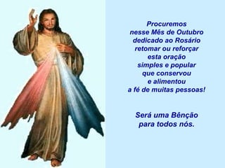 Procuremos
 nesse Mês de Outubro
  dedicado ao Rosário
   retomar ou reforçar
       esta oração
    simples e popular
     que conservou
       e alimentou
a fé de muitas pessoas!


  Será uma Bênção
   para todos nós.
 