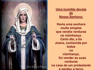 Uma humilde devota
         de
   Nossa Senhora:

    Havia uma senhora
      muito simples
   que vendia verduras
      na vizinhança.
      Certo dia, a tia
  Joana, conhecida por
           todos
             na
        vizinhança,
     foi vender as suas
          verduras
na casa de um protestante
 