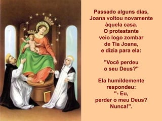 Passado alguns dias,
Joana voltou novamente
      àquela casa.
     O protestante
   veio logo zombar
     de Tia Joana,
    e dizia para ela:

    "Você perdeu
    o seu Deus?"

  Ela humildemente
     respondeu:
        "- Eu,
 perder o meu Deus?
       Nunca!".
 