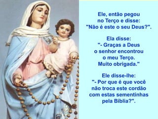 Ele, então pegou
    no Terço e disse:
"Não é este o seu Deus?".

        Ela disse:
    "- Graças a Deus
   o senhor encontrou
      o meu Terço.
    Muito obrigada."

      Ele disse-lhe:
  "- Por que é que você
  não troca este cordão
 com estas sementinhas
      pela Bíblia?".
 