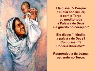 Ela disse: "- Porque
   a Bíblia não sei ler,
     e com o Terço
     eu medito toda
   a Palavra de Deus
e a guardo no coração."

  Ele disse: "- Medita
  a palavra de Deus?
     Como assim?
  Poderia dizer-me?"

Respondeu a tia Joana,
  pegando no Terço:
 