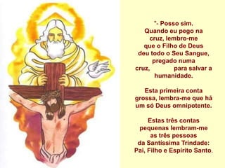 "- Posso sim.
   Quando eu pego na
     cruz, lembro-me
   que o Filho de Deus
 deu todo o Seu Sangue,
      pregado numa
cruz,         para salvar a
       humanidade.

   Esta primeira conta
grossa, lembra-me que há
um só Deus omnipotente.

     Estas três contas
  pequenas lembram-me
      as três pessoas
 da Santíssima Trindade:
Pai, Filho e Espírito Santo.
 