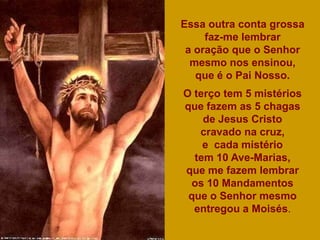 Essa outra conta grossa
     faz-me lembrar
 a oração que o Senhor
  mesmo nos ensinou,
   que é o Pai Nosso.
O terço tem 5 mistérios
que fazem as 5 chagas
    de Jesus Cristo
   cravado na cruz,
    e cada mistério
  tem 10 Ave-Marias,
que me fazem lembrar
 os 10 Mandamentos
 que o Senhor mesmo
  entregou a Moisés.
 