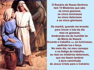 O Rosário de Nossa Senhora
    tem 15 Mistérios que são:
        os cinco gozosos,
       os cinco luminosos
       os cinco dolorosos
      e os cinco gloriosos.

   De manhã, quando me levanto
      para iniciar a luta do dia
         rezo os gozosos,
   lembrando-me do humilde lar
        de Maria de Nazaré.
Durante o trabalho rezo os luminosos,
        pedindo luz e força.
   No meio dia, no meu cansaço
      e na fadiga do trabalho,
  eu rezo os mistérios dolorosos,
       que me fazem lembrar
         a dura caminhada
  de Jesus Cristo para o Calvário;
 