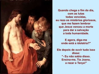 Quando chega o fim do dia,
          com as lutas
        todas vencidas,
eu rezo os mistérios gloriosos,
    que me fazem lembrar
  que Jesus venceu a morte
      para dar a salvação
      a toda humanidade.

      E agora, diga-me
    onde está a idolatria?"

Ele depois de ouvir tudo isso
            disse:
    "- Eu não sabia disso.
    Ensina-me, Tia Joana,
       a rezar o Terço!"
 