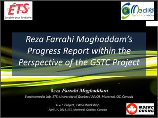 Reza Farrahi Moghaddam’s
Progress Report within the
Perspective of the GSTC Project
Reza Farrahi Moghaddam
Synchromedia Lab, ETS, University of Quebec (UduQ), Montreal, QC, Canada
GSTC Project, TWGs Workshop
April 1st, 2014, ETS, Montreal, Quebec, Canada
 