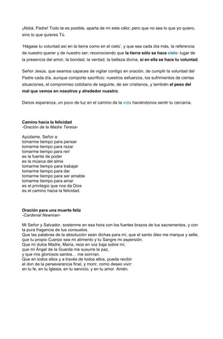 ¡Abbá, Padre! Todo te es posible, aparta de mí este cáliz; pero que no sea lo que yo quiero,
sino lo que quieres Tú.

‘Hágase tu voluntad así en la tierra como en el cielo’, y que sea cada día más, la referencia
de nuestro querer y de nuestro ser; reconociendo que la tierra sólo se hace cielo: lugar de
la presencia del amor, la bondad, la verdad, la belleza divina, si en ella se hace tu voluntad.

Señor Jesús, que seamos capaces de vigilar contigo en oración, de cumplir la voluntad del
Padre cada día, aunque comporte sacrificio: nuestros esfuerzos, los sufrimientos de ciertas
situaciones, el compromiso cotidiano de seguirte, de ser cristianos, y también el peso del
mal que vemos en nosotros y alrededor nuestro.

Danos esperanza, un poco de luz en el camino de la vida haciéndonos sentir tu cercanía.



Camino hacia la felicidad
-Oración de la Madre Teresa-

Ayúdame, Señor a:
tomarme tiempo para pensar
tomarme tiempo para rezar
tomarme tiempo para reír
es la fuente de poder
es la música del alma
tomarme tiempo para trabajar
tomarme tiempo para dar
tomarme tiempo para ser amable
tomarme tiempo para amar
es el privilegio que nos da Dios
es el camino hacia la felicidad.



Oración para una muerte feliz
-Cardenal Newman-

Mi Señor y Salvador, sostenme en esa hora con los fuertes brazos de tus sacramentos, y con
la pura fragancia de tus consuelos.
Que las palabras de la absolución sean dichas para mí, que el santo óleo me marque y selle,
que tu propio Cuerpo sea mi alimento y tu Sangre mi aspersión.
Que mi dulce Madre, María, rece en voz baja sobre mí,
que mi Ángel de la Guarda me susurre la paz,
y que mis gloriosos santos… me sonrían.
Que en todos ellos y a través de todos ellos, pueda recibir
el don de la perseverancia ﬁnal, y morir, como deseo vivir:
en tu fe, en tu Iglesia, en tu servicio, y en tu amor. Amén.
 