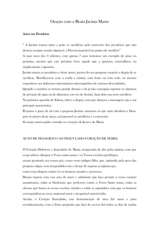 Oração com a Beata Jacinta Marto
Amor aos Pecadores
“ A Jacinta tomou tanto a peito os sacrifícios pela conversão dos pecadores que não
deixava escapar ocasião alguma.(...) Parecia insaciável na prática de sacrifício”
A mais nova dos 3 videntes, com apenas 7 anos tornou-se um exemplo de amor ao
próximo, mesmo que este próximo fosse aquele que a apartava, enxovalhava, ou
simplesmente a ignorava.
Jacinta amava os pecadores e deste amor, jorrava do seu pequeno coração a alegria de se
sacrificar. Mortificava-se com a corda a cintura, com fome ou com sede, ou mesmo
expondo-se aos dolorosos intermináveis interrogatórios de curiosos desconfiados.
Quando o martírio se tornava grande demais e ela já não conseguia suportar os sintomas
de privação de água ou de alimentos, em vez de desistir, fazia disto um novo sacrifício.
Na primeira apostola de Fátima, talvez a alegria, com que abraçou a mensagem seja a sua
principal característica.
Peçamos a graça de tal com a pequena Jacinta, amarmos os que mais ofendem a Deus,
pois só através deste amor, será possível os sacrifícios e a conversão.
Só assim vamos poder consolar os corações de Jesus e de Maria.

ACTO DE DESAGRAVO AO IMACULADO CORAÇÃO DE MARIA

Ó Coração Doloroso e Imaculado de Maria, trespassado de dor pelas injúrias com que
os pecadores ultrajam o Vosso santo nome e os Vossos excelsos privilégios;
eis-me prostrado aos vossos pés, como vosso indigno filho, que, oprimido pelo peso das
próprias culpas, vem arrependido com o desejo de reparar as injúrias que,
como setas dirigem contra vós os homens ousados e perversos.
Desejo reparar com esse acto de amor e submissão que faço perante o vosso coração
amantíssimo, todas as blasfémias que proferem contra o Vosso Santo nome, todas as
ofensas que fazem às vossas excelsas virtudes e todas as ingratidões com que os homens
correspondem ao vosso maternal amor e inesgotável misericórdia.
Aceitai, ó Coração Imaculado, esta demonstração de meu fiel amor e justo
reconhecimento, com o firme propósito que faço de ser-vos fiel todos os dias de minha

 