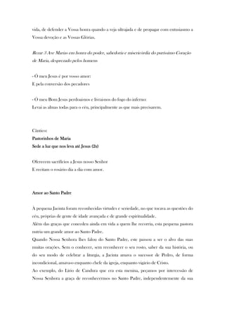 vida, de defender a Vossa honra quando a veja ultrajada e de propagar com entusiasmo a
Vossa devoção e as Vossas Glórias.

Rezar 3 Ave Marias em honra do poder, sabedoria e misericórdia do puríssimo Coração
de Maria, desprezado pelos homens
- Ó meu Jesus é por vosso amor:
E pela conversão dos pecadores

- Ó meu Bom Jesus perdoai-nos e livrai-nos do fogo do inferno:
Levai as almas todas para o céu, principalmente as que mais precisarem.

Cântico:
Pastorinhos de Maria
Sede a luz que nos leva até Jesus (2x)
Oferecem sacrifícios a Jesus nosso Senhor
E recitam o rosário dia a dia com amor.

Santo
Amor ao Santo Padre

À pequena Jacinta foram reconhecidas virtudes e seriedade, no que tocava as questões do
céu, próprias de gente de idade avançada e de grande espiritualidade.
Além das graças que concedeu ainda em vida a quem lhe recorria, esta pequena pastora
nutria um grande amor ao Santo Padre.
Quando Nossa Senhora lhes falou do Santo Padre, este passou a ser o alvo das suas
muitas orações. Sem o conhecer, sem reconhecer o seu rosto, saber da sua história, ou
do seu modo de celebrar a liturgia, a Jacinta amava o sucessor de Pedro, de forma
incondicional, amava-o enquanto chefe da igreja, enquanto vigário de Cristo.
Ao exemplo, do Lírio de Candura que era esta menina, peçamos por intercessão de
Nossa Senhora a graça de reconhecermos no Santo Padre, independentemente da sua

 