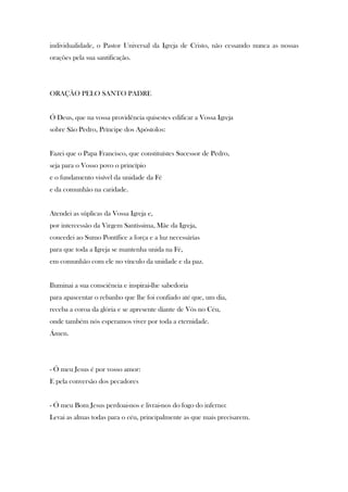 individualidade, o Pastor Universal da Igreja de Cristo, não cessando nunca as nossas
orações pela sua santificação.

ORAÇÃO PELO SANTO PADRE

Ó Deus, que na vossa providência quisestes edificar a Vossa Igreja
sobre São Pedro, Príncipe dos Apóstolos:

Fazei que o Papa Francisco, que constituístes Sucessor de Pedro,
seja para o Vosso povo o princípio
e o fundamento visível da unidade da Fé
e da comunhão na caridade.

Atendei as súplicas da Vossa Igreja e,
por intercessão da Virgem Santíssima, Mãe da Igreja,
concedei ao Sumo Pontífice a força e a luz necessárias
para que toda a Igreja se mantenha unida na Fé,
em comunhão com ele no vínculo da unidade e da paz.

Iluminai a sua consciência e inspirai-lhe sabedoria
para apascentar o rebanho que lhe foi confiado até que, um dia,
receba a coroa da glória e se apresente diante de Vós no Céu,
onde também nós esperamos viver por toda a eternidade.
Ámen.

- Ó meu Jesus é por vosso amor:
E pela conversão dos pecadores

- Ó meu Bom Jesus perdoai-nos e livrai-nos do fogo do inferno:
Levai as almas todas para o céu, principalmente as que mais precisarem.

 