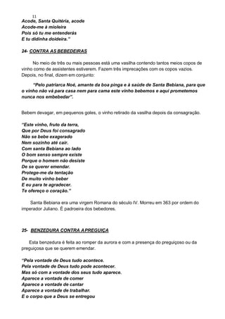 11
Acode, Santa Quitéria, acode
Acode-me à mioleira
Pois só tu me entenderás
E tu didinha doideira.”
24- CONTRA AS BEBEDEIRAS
No meio de três ou mais pessoas está uma vasilha contendo tantos meios copos de
vinho como de assistentes estiverem. Fazem três imprecações com os copos vazios.
Depois, no final, dizem em conjunto:
“Pelo patriarca Noé, amante da boa pinga e à saúde de Santa Bebiana, para que
o vinho não vá para casa nem para cama este vinho bebemos e aqui prometemos
nunca nos embebedar”.
Bebem devagar, em pequenos goles, o vinho retirado da vasilha depois da consagração.
“Este vinho, fruto da terra,
Que por Deus foi consagrado
Não se bebe exagerado
Nem sozinho até cair.
Com santa Bebiana ao lado
O bom senso sempre existe
Porque o homem não desiste
De se querer emendar.
Protege-me da tentação
De muito vinho beber
E eu para te agradecer.
Te ofereço o coração.”
Santa Bebiana era uma virgem Romana do século IV. Morreu em 363 por ordem do
imperador Juliano. É padroeira dos bebedores.
25- BENZEDURA CONTRA APREGUIÇA
Esta benzedura é feita ao romper da aurora e com a presença do preguiçoso ou da
preguiçosa que se querem emendar.
“Pela vontade de Deus tudo acontece.
Pela vontade de Deus tudo pode acontecer.
Mas só com a vontade dos seus tudo aparece.
Aparece a vontade de comer
Aparece a vontade de cantar
Aparece a vontade de trabalhar.
E o corpo que a Deus se entregou
 