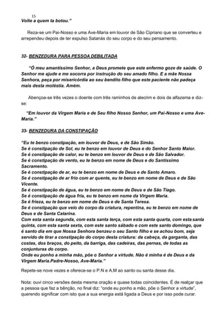 15
Volte a quem ta botou.”
Reza-se um Pai-Nosso e uma Ave-Maria em louvor de São Cipriano que se converteu e
arrependeu depois de ter expulso Satanás do seu corpo e do seu pensamento.
32- BENZEDURA PARA PESSOA DEBILITADA
“Ó meu amantíssimo Senhor, a Deus promete que este enfermo goze de saúde. O
Senhor me ajude e me socorra por instrução do seu amado filho. E a mãe Nossa
Senhora, peça por misericórdia ao seu bendito filho que este paciente não padeça
mais desta moléstia. Amém.
Abençoa-se três vezes o doente com três raminhos de alecrim e dois de alfazema e diz-
se:
“Em louvor da Virgem Maria e de Seu filho Nosso Senhor, um Pai-Nosso e uma Ave-
Maria.”
33- BENZEDURA DA CONSTIPAÇÃO
“Eu te benzo constipação, em louvor de Deus, e de São Simão.
Se é constipação de Sol, eu te benzo em louvor de Deus e do Senhor Santo Maior.
Se é constipação de calor, eu te benzo em louvor de Deus e de São Salvador.
Se é constipação de vento, eu te benzo em nome de Deus e do Santíssimo
Sacramento.
Se é constipação de ar, eu te benzo em nome de Deus e de Santo Amaro.
Se é constipação de ar frio com ar quente, eu te benzo em nome de Deus e de São
Vicente.
Se é constipação de água, eu te benzo em nome de Deus e de São Tiago.
Se é constipação de água fria, eu te benzo em nome da Virgem Maria.
Se é frieza, eu te benzo em nome de Deus e de Santa Teresa.
Se é constipação que veio do corpo da criatura, repentina, eu te benzo em nome de
Deus e de Santa Catarina.
Com esta santa segunda, com esta santa terça, com esta santa quarta, com esta santa
quinta, com esta santa sexta, com este santo sábado e com este santo domingo, que
é santo dia em que Nossa Senhora benzeu o seu Santo filho e se achou bom, seja
servido de tirar a constipação do corpo desta criatura: da cabeça, da garganta, das
costas, dos braços, do peito, da barriga, das cadeiras, das pernas, de todas as
conjunturas do corpo.
Onde eu ponho a minha mão, põe o Senhor a virtude. Não é minha é de Deus e da
Virgem Maria.Padre-Nosso, Ave-Maria.”
Repete-se nove vezes e oferece-se o P.N e A.M ao santo ou santa desse dia.
Nota: ouvi cinco versões desta mesma oração e quase todas coincidentes. É de realçar que
a pessoa que faz a bênção, no final diz: “onde eu ponho a mão, põe o Senhor a virtude”,
querendo significar com isto que a sua energia está ligada a Deus e por isso pode curar.
 