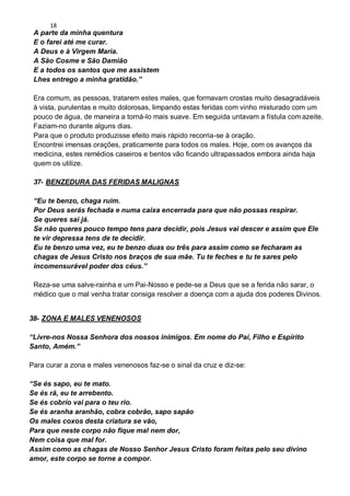 18
A parte da minha quentura
E o farei até me curar.
A Deus e à Virgem Maria.
A São Cosme e São Damião
E a todos os santos que me assistem
Lhes entrego a minha gratidão.”
Era comum, as pessoas, tratarem estes males, que formavam crostas muito desagradáveis
à vista, purulentas e muito dolorosas, limpando estas feridas com vinho misturado com um
pouco de água, de maneira a torná-lo mais suave. Em seguida untavam a fístula comazeite.
Faziam-no durante alguns dias.
Para que o produto produzisse efeito mais rápido recorria-se à oração.
Encontrei imensas orações, praticamente para todos os males. Hoje, com os avanços da
medicina, estes remédios caseiros e bentos vão ficando ultrapassados embora ainda haja
quem os utilize.
37- BENZEDURA DAS FERIDAS MALIGNAS
“Eu te benzo, chaga ruim.
Por Deus serás fechada e numa caixa encerrada para que não possas respirar.
Se queres sai já.
Se não queres pouco tempo tens para decidir, pois Jesus vai descer e assim que Ele
te vir depressa tens de te decidir.
Eu te benzo uma vez, eu te benzo duas ou três para assim como se fecharam as
chagas de Jesus Cristo nos braços de sua mãe. Tu te feches e tu te sares pelo
incomensurável poder dos céus.”
Reza-se uma salve-rainha e um Pai-Nosso e pede-se a Deus que se a ferida não sarar, o
médico que o mal venha tratar consiga resolver a doença com a ajuda dos poderes Divinos.
38- ZONA E MALES VENENOSOS
“Livre-nos Nossa Senhora dos nossos inimigos. Em nome do Pai, Filho e Espírito
Santo, Amém.”
Para curar a zona e males venenosos faz-se o sinal da cruz e diz-se:
“Se és sapo, eu te mato.
Se és rã, eu te arrebento.
Se és cobrío vai para o teu rio.
Se és aranha aranhão, cobra cobrão, sapo sapão
Os males coxos desta criatura se vão,
Para que neste corpo não fique mal nem dor,
Nem coisa que mal for.
Assim como as chagas de Nosso Senhor Jesus Cristo foram feitas pelo seu divino
amor, este corpo se torne a compor.
 