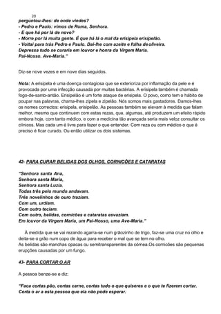 20
perguntou-lhes: de onde vindes?
- Pedro e Paulo: vimos de Roma, Senhora.
- E que há por lá de novo?
- Morre por lá muita gente. É que há lá o mal da erisipela erisipelão.
- Voltai para trás Pedro e Paulo. Dai-lhe com azeite e folha deoliveira.
Depressa tudo se curaria em louvor e honra da Virgem Maria.
Pai-Nosso. Ave-Maria.”
Diz-se nove vezes e em nove dias seguidos.
Nota: A erisipela é uma doença contagiosa que se exterioriza por inflamação da pele e é
provocada por uma infecção causada por muitas bactérias. A erisipela também é chamada
fogo-de-santo-antão. Erisipelão é um forte ataque de erisipela. O povo, como tem o hábito de
poupar nas palavras, chama-lhes zipela e zipelão. Nós somos mais gastadores. Damos-lhes
os nomes correctos: erisipela, erisipelão. As pessoas também se elevam à medida que falam
melhor, mesmo que continuem com estas rezas, que, algumas, até produzem um efeito rápido
embora hoje, com tanto médico, e com a medicina tão avançada seria mais veloz consultar os
clínicos. Mas cada um é livre para fazer o que entender. Com reza ou com médico o que é
preciso é ficar curado. Ou então utilizar os dois sistemas.
42- PARA CURAR BELIDAS DOS OLHOS, CORNICÕES E CATARATAS
“Senhora santa Ana,
Senhora santa Maria,
Senhora santa Luzia.
Todas três pelo mundo andavam.
Três novelinhos de ouro traziam.
Com um, urdiam.
Com outro teciam.
Com outro, belidas, cornicões e cataratas esvaziam.
Em louvor da Virgem Maria, um Pai-Nosso, uma Ave-Maria.”
À medida que se vai rezando agarra-se num grãozinho de trigo, faz-se uma cruz no olho e
deita-se o grão num copo de água para receber o mal que se tem no olho.
As belidas são manchas opacas ou semitransparentes da córnea.Os cornicões são pequenas
erupções causadas por um fungo.
43- PARA CORTAR O AR
A pessoa benze-se e diz:
“Faca cortas pão, cortas carne, cortas tudo o que quiseres e o que te fizerem cortar.
Corta o ar a esta pessoa que ela não pode esperar.
 