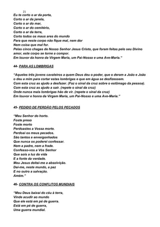 21
Eu te corto o ar da porta,
Corto o ar da janela,
Corto o ar do mar,
Corto o ar do cemitério,
Corto o ar da terra,
Corto todos os maus ares do mundo
Para que neste corpo não fique mal, nem dor
Nem coisa que mal for.
Pelas cinco chagas de Nosso Senhor Jesus Cristo, que foram feitas pelo seu Divino
amor, este corpo se torne a compor.
Em louvor da honra da Virgem Maria, um Pai-Nosso e uma Ave-Maria.”
44- PARA AS LOMBRIGAS
“Aqueles três jovens cavaleiros a quem Deus deu o poder, que o deram a João e João
o deu a mim para cortar estas lombrigas e que em água se desfizessem.
Com esta cruz as ajudo a desfazer. (Faz o sinal da cruz sobre o estômago da pessoa).
Com esta cruz as ajudo a sair. (repete o sinal da cruz)
Onde nunca mais lombrigas hão de vir. (repete o sinal da cruz)
Em louvor e honra da Virgem Maria, um Pai-Nosso e uma Ave-Maria.”
45- PEDIDO DE PERDÃO PELOS PECADOS
“Meu Senhor do horto.
Foste preso
Foste morto
Perdoastes a Vossa morte.
Perdoai os meus pecados.
São tantos e envergonhados
Que nunca os poderei confessar.
Nem a padre, nem a frade.
Confesso-vos a Vós Senhor
Que sois a luz da vida
E a fonte da verdade.
Meu Jesus deitai-me a absolvição.
Dai-me, neste mundo, a paz
E no outro a salvação.
Amém.”
46- CONTRA OS CONFLITOS MUNDIAIS
“Meu Deus baixai do céu à terra,
Vinde acudir ao mundo
Que ele está em pé de guerra.
Está em pé de guerra,
Uma guerra mundial.
 