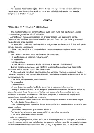 26
Se a pessoa disser esta oração e tirar todas as preocupações da cabeça, adormece
calmamente e no dia seguinte resolverá com mais facilidade tudo aquilo que parecia
complicado e difícil de resolver.
CONTOS
NOSSA SENHORA PREMEIA A DELICADEZA
Uma mulher muito pobre tinha três filhas. Duas eram muito más e achavam-se mais
bonitas e inteligentes que a irmã mais nova.
A mãe tinham imensas dificuldades em arranjar comida para sustentar a família.
Certo dia, sem comida e sem dinheiro decidiu vender o único bem que tinha, que eram as
maçãs de uma única macieira.
Foi à macieira colher uma cestinha com as maçãs mais bonitas e pediu à filha mais velha
para as ir vender ao mercado.
A filha, cheia de vaidade, dizia que ia fazer muito dinheiro com aquelas maçãs muito
bonitas.
Pelo caminho encontrou uma velhinha que lhe perguntou:
- O que levas nesse cestinho minha menina?
Ela respondeu:
- Levo pedrinhas.
- Ai sim. Exclamou a velhinha. Então pedrinhas te nasçam, minha menina.
Quando chegou ao mercado, qual não foi o seu espanto quando em vez das maçãs
encontrou muitas pedras. Voltou para casa furiosa.
A mãe, cada vez mais triste e preocupada. Foi colher de novo um cestinho de maçãs.
Desta vez mandou a filha do meio.Pelo caminho, novamente apareceu a velhinha que lhe fez
a mesma pergunta.
- Que levas nesse cestinho, minha menina?
Ela respondeu.
- Levo corninhos.
- Ai sim. Exclamou a velhinha. Então corninhos te nasçam, minha menina.
Ao chegar ao mercado ficou muito zangada quando viu que em vez das lindas maçãs, o
seu cesto estava cheio de corninhos. Voltou para casa muito desanimada e contou o
sucedido. A aflição da mãe era cada vez maior porque só já restavam as maças mais
pequeninas e essas já ninguém as comprava.
A filha mais nova vendo a aflição da mãe pediu-lhe para ir vender as restantes maçãs.
As irmãs desdenharam dizendo:
- Nós não conseguimos vender as maçãs mais bonitas e tu pensas vender essas que para
pouco prestam.
A jovenzinha tanto insistiu que a mãe a deixou ir.
Pelo caminho, novamente apareceu a velhinha que voltou a perguntar:
- Que levas no cestinho, minha menina?
A jovem respondeu.
- Levo maçãs pequeninas, minha senhora. A macieira já não tinha mais porque as minhas
irmãs levaram as melhores e mais bonitas para vender na feira, mas não conseguiram.Agora
a minha mãe está cada vez mais aflita para conseguir algum dinheiro. Já não sabe o que
 