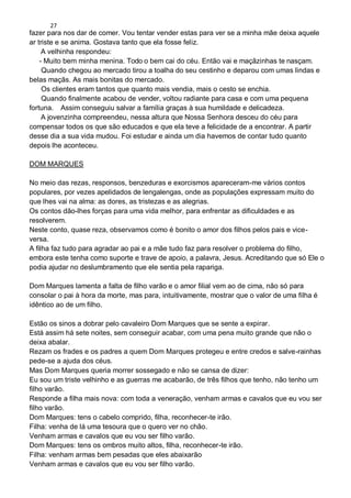 27
fazer para nos dar de comer. Vou tentar vender estas para ver se a minha mãe deixa aquele
ar triste e se anima. Gostava tanto que ela fosse feliz.
A velhinha respondeu:
- Muito bem minha menina. Todo o bem cai do céu. Então vai e maçãzinhas te nasçam.
Quando chegou ao mercado tirou a toalha do seu cestinho e deparou com umas lindas e
belas maçãs. As mais bonitas do mercado.
Os clientes eram tantos que quanto mais vendia, mais o cesto se enchia.
Quando finalmente acabou de vender, voltou radiante para casa e com uma pequena
fortuna. Assim conseguiu salvar a família graças à sua humildade e delicadeza.
A jovenzinha compreendeu, nessa altura que Nossa Senhora desceu do céu para
compensar todos os que são educados e que ela teve a felicidade de a encontrar. A partir
desse dia a sua vida mudou. Foi estudar e ainda um dia havemos de contar tudo quanto
depois lhe aconteceu.
DOM MARQUES
No meio das rezas, responsos, benzeduras e exorcismos apareceram-me vários contos
populares, por vezes apelidados de lengalengas, onde as populações expressam muito do
que lhes vai na alma: as dores, as tristezas e as alegrias.
Os contos dão-lhes forças para uma vida melhor, para enfrentar as dificuldades e as
resolverem.
Neste conto, quase reza, observamos como é bonito o amor dos filhos pelos pais e vice-
versa.
A filha faz tudo para agradar ao pai e a mãe tudo faz para resolver o problema do filho,
embora este tenha como suporte e trave de apoio, a palavra, Jesus. Acreditando que só Ele o
podia ajudar no deslumbramento que ele sentia pela rapariga.
Dom Marques lamenta a falta de filho varão e o amor filial vem ao de cima, não só para
consolar o pai à hora da morte, mas para, intuitivamente, mostrar que o valor de uma filha é
idêntico ao de um filho.
Estão os sinos a dobrar pelo cavaleiro Dom Marques que se sente a expirar.
Está assim há sete noites, sem conseguir acabar, com uma pena muito grande que não o
deixa abalar.
Rezam os frades e os padres a quem Dom Marques protegeu e entre credos e salve-rainhas
pede-se a ajuda dos céus.
Mas Dom Marques queria morrer sossegado e não se cansa de dizer:
Eu sou um triste velhinho e as guerras me acabarão, de três filhos que tenho, não tenho um
filho varão.
Responde a filha mais nova: com toda a veneração, venham armas e cavalos que eu vou ser
filho varão.
Dom Marques: tens o cabelo comprido, filha, reconhecer-te irão.
Filha: venha de lá uma tesoura que o quero ver no chão.
Venham armas e cavalos que eu vou ser filho varão.
Dom Marques: tens os ombros muito altos, filha, reconhecer-te irão.
Filha: venham armas bem pesadas que eles abaixarão
Venham armas e cavalos que eu vou ser filho varão.
 