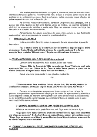 3
Nas aldeias perdidas do interior português e, mesmo as pessoas no meio urbano
crentes na força das palavras, recorrem ainda hoje, a rezas e orações, com o intuito de se
protegerem e, protegerem os seus. Contra as bruxas, males, doenças, maus olhados, as
palavras penetram, em busca da protecção...
As orações, rezas ou benzeduras, perderam um pouco a sua utilização, com o
passar dos anos. Quando se tem uma doença vai-se ao médico, se estamos cansados é
sinónimo de excesso de trabalho e, nada mais. Mas, as pessoas crentes na força das
benzeduras e orações, têm outra opinião.
Apresentamos-lhe alguns exemplos de rezas mais comuns e, que facilmente
pode realizar, sem a necessidade de recorrer a grandes artefatos.
1- INFLAMAÇÃO NA PELE
Unta-se com óleo, fazendo cruzes e pronuncie durante alguns dias, a seguinte
benzedura:
"Eu te atalho/ Bicho ou bichão/ Aranhiço ou aranhão/ Sapo ou sapão/ Bicho
de qualquer feição./ Eu te atalho/ Eu te minguo/ Eu te corto a cabeça/ E te furo o
coração/ Aqui te atalho/ Além de mirro." Repita esta última frase, três vezes.
2- PESSOA DEPRIMIDA, MOLE OU CANSADA (ou animais)
Com um ramo de alecrim na mão, a arder, diz-se três vezes:
"Virgem Mãe da Conceição/ Mãe do poderoso Deus/ Tirai este mal, este
quebranto/ Do corpo de.../ Deus te fez, Deus te criou/ Deus perdoa, a quem mal te
olhou/ Em louvor à Virgem Maria/ Padre Nosso e Ave Maria."
Esta é uma reza, para afastar o mau olhado e quebranto.
OU
“Tens quebranto. Dois to deram.Três to hão-de tirar; São as três pessoas da
Santíssima Trindade. Em louvor Virgem Maria, um Pai-nosso e uma Ave-Maria.”
Faz-se a reza cinco vezes, enquanto se fazem cruzes sobre a cabeça da
pessoa. Num prato com água deitam-se três pingos de azeite. Se a pessoa tem quebranto, o
azeite espalha-se todo, se não tem, as três gotas ficam como olhos vivos e a pessoa deixou
de ter o mal.O quebranto é uma fraqueza ou esmorecimento que a pessoa sente e que é
sempre atribuída ao mau-olhado.
3- QUANDO BEBEMOS ÁGUA DE UMA FONTE OU NOUTRO LOCAL
O fato de saciarmos a sede, pode fazer-nos mal. Diga antes de beber a água:
"Aqui passou S. João/ Com uma cruzinha na mão/ Se esta água tiver baba/ Não
me chega ao coração". Os borborinhos ou coscuvilhices, podem ser afastados com:
"Foge, foge veneno da cruz/ Que lá vem o Menino Jesus/ Com três facas amarelas/ Se
te apanha espeta-tas nas costelas".
4- QUANDO OS CRIANÇAS, ESTÃO COM FORTES DIARREIAS, VÓMITOS, OU
CÓLICAS
 