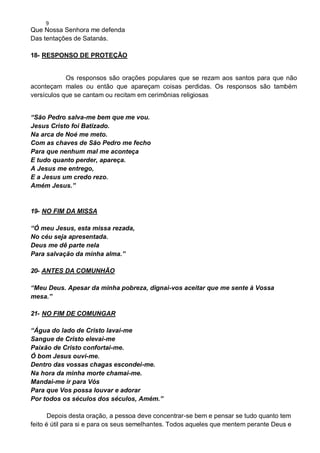9
Que Nossa Senhora me defenda
Das tentações de Satanás.
18- RESPONSO DE PROTEÇÃO
Os responsos são orações populares que se rezam aos santos para que não
aconteçam males ou então que apareçam coisas perdidas. Os responsos são também
versículos que se cantam ou recitam em cerimônias religiosas
“São Pedro salva-me bem que me vou.
Jesus Cristo foi Batizado.
Na arca de Noé me meto.
Com as chaves de São Pedro me fecho
Para que nenhum mal me aconteça
E tudo quanto perder, apareça.
A Jesus me entrego,
E a Jesus um credo rezo.
Amém Jesus.”
19- NO FIM DA MISSA
“Ó meu Jesus, esta missa rezada,
No céu seja apresentada.
Deus me dê parte nela
Para salvação da minha alma.”
20- ANTES DA COMUNHÃO
“Meu Deus. Apesar da minha pobreza, dignai-vos aceitar que me sente à Vossa
mesa.”
21- NO FIM DE COMUNGAR
“Água do lado de Cristo lavai-me
Sangue de Cristo elevai-me
Paixão de Cristo confortai-me.
Ó bom Jesus ouvi-me.
Dentro das vossas chagas escondei-me.
Na hora da minha morte chamai-me.
Mandai-me ir para Vós
Para que Vos possa louvar e adorar
Por todos os séculos dos séculos, Amém.”
Depois desta oração, a pessoa deve concentrar-se bem e pensar se tudo quanto tem
feito é útil para si e para os seus semelhantes. Todos aqueles que mentem perante Deus e
 