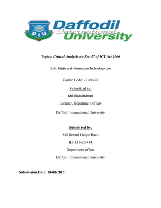 Topics: Critical Analysis on Sec-57 of ICT Act 2006
Sub: Media and Information Technology Law
Course Code: - Law407
Submitted to:
Md. Riaduzzaman
Lecturer, Department of law
Daffodil International University
Submitted by:
Md:Rezaul Hoque Razu
ID: 131-26-434
Department of law
Daffodil International University
Submission Date: 18-08-2016
 