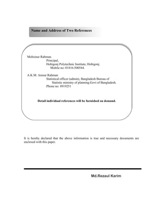 Name and Address of Two References




  Mohsinur Rahman.
              Principal,
              Hobigonj Polytechnic Institute, Hobigonj.
                 Mobile no: 01816-500544.

  A.K.M. Anisur Rahman
               Statistical officer (admin), Bangladesh Bureau of
                    Statistic ministry of planning.Govt of Bangladesh.
               Phone no: 8919251



          Detail individual references will be furnished on demand.




It is hereby declared that the above information is true and necessary documents are
enclosed with this paper.




                                                  Md.Rezaul Karim
 