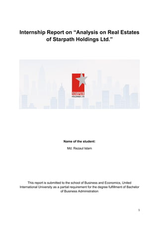 1
Internship Report on “Analysis on Real Estates
of Starpath Holdings Ltd.”
Name of the student:
Md. Rezaul Islam
This report is submitted to the school of Business and Economics, United
International University as a partial requirement for the degree fulfillment of Bachelor
of Business Administration
 