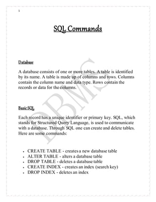 1
SQL Commands
Database
A database consists of one or more tables. A table is identified
by its name. A table is made up of columns and rows. Columns
contain the column name and data type. Rows contain the
records or data for the columns.
BasicSQL
Each record has a unique identifier or primary key. SQL, which
stands for Structured Query Language, is used to communicate
with a database. Through SQL one can create and delete tables.
Here are some commands:
 CREATE TABLE - creates a new database table
 ALTER TABLE - alters a database table
 DROP TABLE - deletes a database table
 CREATE INDEX - creates an index (search key)
 DROP INDEX - deletes an index
 
