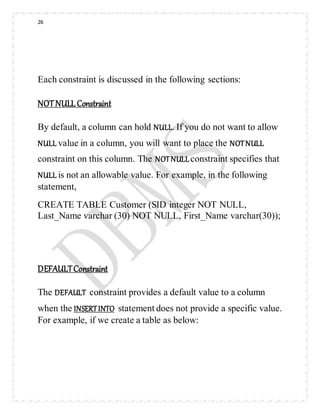 26
Each constraint is discussed in the following sections:
NOTNULL Constraint
By default, a column can hold NULL. If you do not want to allow
NULL value in a column, you will want to place the NOTNULL
constraint on this column. The NOTNULLconstraint specifies that
NULL is not an allowable value. For example, in the following
statement,
CREATE TABLE Customer (SID integer NOT NULL,
Last_Name varchar (30) NOT NULL, First_Name varchar(30));
DEFAULTConstraint
The DEFAULT constraint provides a default value to a column
when the INSERTINTO statement does not provide a specific value.
For example, if we create a table as below:
 