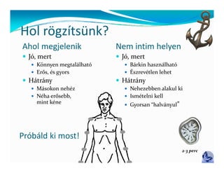 Hol rögzítsünk?
Hol rögzítsünk?
Ahol megjelenik             Nem intim helyen
 Jó, mert                   Jó, mert
    Könnyen megtalálható       Bárkin használható
    Erős, és gyors             Észrevétlen lehet
 Hátrány                    Hátrány
    Másokon nehéz              Nehezebben alakul ki
    Néha erősebb,              Ismételni kell
     mint kéne                  Gyorsan “halványul”




Próbáld ki most!
                                                       2‐3 perc
 