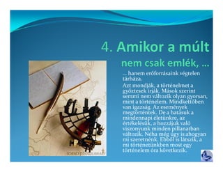 g
… hanem erőforrásaink végtelen 
tárháza.
Azt mondják, a történelmet a 
győztesek írják. Mások szerint 
semmi nem változik olyan gyorsan, 
semmi nem változik olyan gyorsan  
mint a történelem. Mindkettőben 
van igazság. Az események 
megtörténtek. De a hatásuk a 
mindennapi életünkre, az 
mindennapi életünkre  az 
értékelésük, a hozzájuk való 
viszonyunk minden pillanatban 
változik. Néha még úgy is ahogyan 
mi szeretnénk. Ebből is látszik, a 
mi szeretnénk  Ebből is látszik  a 
mi történetünkben most egy 
történelem óra következik.
 