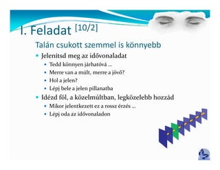 I Feladat
I. Feladat       [10/2]
                 [ / ]
  Talán csukott szemmel is könnyebb
   Jelenítsd meg az idővonaladat
     Tedd könnyen járhatóvá …
     Merre van a múlt, merre a jövő?
                      ,         j
     Hol a jelen?
     Lépj bele a jelen pillanatba
   Idé d föl    kö l últb  l kö l bb h
    Idézd föl, a közelmúltban, legközelebb hozzád
                                               ád
     Mikor jelentkezett ez a rossz érzés …
     Lépj oda az idővonaladon
         j
 