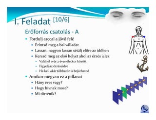 I Feladat
I. Feladat           [10/6]
                     [ / ]
  Erőforrás csatolás ‐ A
   Fordulj arccal a jövő felé
       d l       l        f l
      Érintsd meg a bal válladat
      Lassan, nagyon lassan sétálj előre az időben
                 gy               j
      Keresd meg az első helyet ahol az érzés jelez
           Valahol 0 és 2 éves életkor között
           Figyelj az érzéseidre
              gy j
           Ha kell akár többször is bejárhatod 
   Amikor megvan ez a pillanat
      Hány éves vagy?
      Hogy hívnak most?
      Mi történik?
 