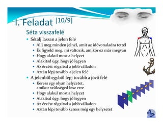 I Feladat
I. Feladat        [10/9]
                  [ / ]
  Séta visszafelé
   Sétálj lassan a jelen felé
      Állj meg minden jelnél, amit az idővonaladra tettél
      És figyeld meg, mi változik, amikor ez már megvan
      H
       Hogy alakul most a helyzet
               l k l        h l
      Alakítsd úgy, hogy jó legyen
      Az érzést rögzítsd a jobb válladon
      Aztán lépj tovább a jelen felé
               l       bb     l f l
   A jelenből egyből lépj tovább a jövő felé
      Keress egy olyan helyzetet, 
       amikor szükséged lesz erre
            k   k       d l  
      Hogy alakul most a helyzet
      Alakítsd úgy, hogy jó legyen
      Az érzést rögzítsd a jobb válladon
      Aztán lépj tovább keress még egy helyzetet
 