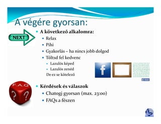 A végére gyorsan:
A végére gyorsan:
     A következő alkalomra:
        Relax
        Pihi
        Gyakorlás – ha nincs jobb dolgod
        Töltsd fel kedvenc
          Lazulós képed
          Lazulós zenéd

         De ez se kötelező


     Ké dé k é   ál
      Kérdések és válaszok
                         k
        Chatogj gyorsan (max. 23:00)
        FAQs a fészen
 
