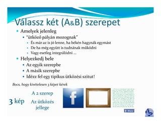 Válassz két (A&B) szerepet
  Válassz két (A B) szerepet
    Amelyek jelenleg
         ütköző pályán mozognak
       “ütköző pályán mozognak”
             És már az is jó lenne, ha békén hagynák egymást
             De ha még együtt is tudnának működni
             Vagy esetleg integrálódni …
                gy       g      g
    Helyezkedj bele
       Az egyik szerepbe
       A  á ik 
        A másik szerepbe b
       Idézz fel egy tipikus ütközési szitut!

 Bocs, hogy kivételesen 3 képet kérek

              A 2 szerep
3 kép         Az ütközés
                jellege
 